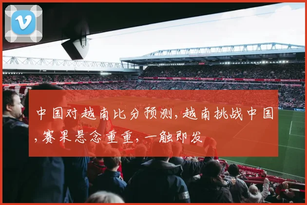 中国对越南比分预测,越南挑战中国,赛果悬念重重,一触即发