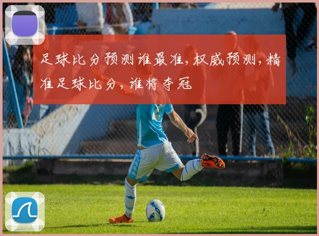 足球比分预测谁最准,权威预测,精准足球比分,谁将夺冠
